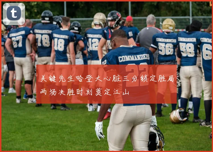 关键先生哈登大心脏三分锁定胜局两场决胜时刻奠定江山