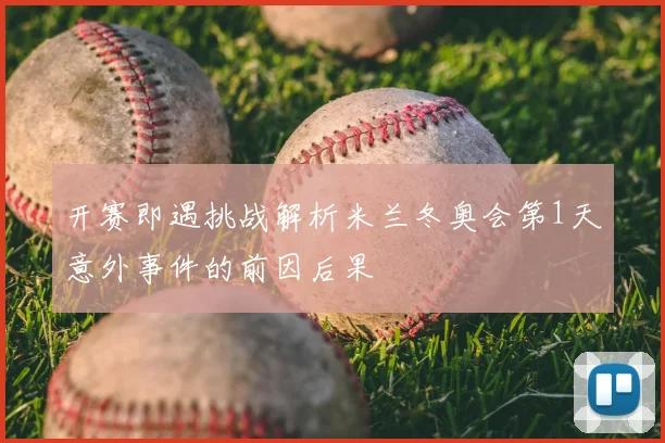 开赛即遇挑战解析米兰冬奥会第1天意外事件的前因后果