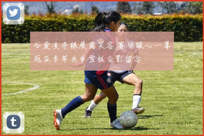 谷爱凌夺银展露笑容 赛场暖心一幕冠亚季军共举雪板合影留念