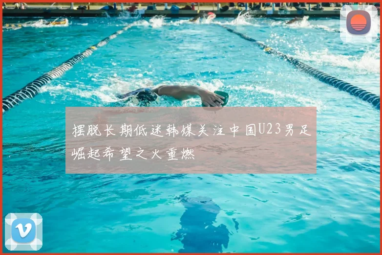 摆脱长期低迷韩媒关注中国U23男足崛起希望之火重燃