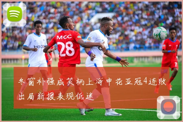 冬窗补强成笑柄上海申花亚冠4连败出局新援表现低迷