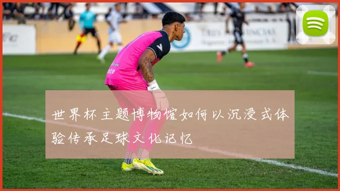 世界杯主题博物馆如何以沉浸式体验传承足球文化记忆