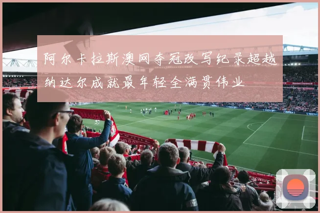 阿尔卡拉斯澳网夺冠改写纪录超越纳达尔成就最年轻全满贯伟业