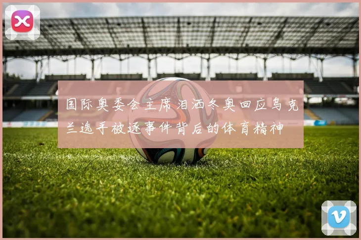 国际奥委会主席泪洒冬奥回应乌克兰选手被逐事件背后的体育精神