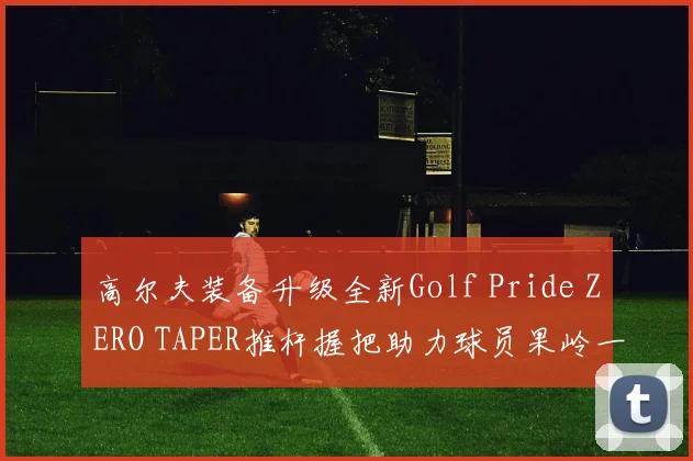 高尔夫装备升级全新Golf Pride ZERO TAPER推杆握把助力球员果岭一马当先