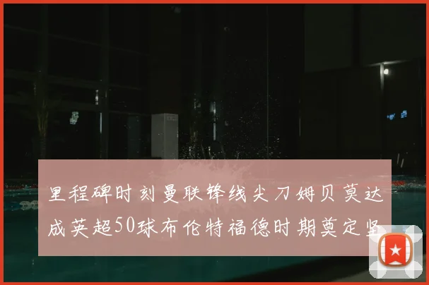 里程碑时刻曼联锋线尖刀姆贝莫达成英超50球布伦特福德时期奠定坚实基础