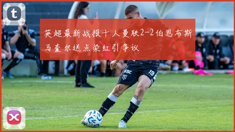 英超最新战报十人曼联2-2伯恩布斯马奎尔送点染红引争议