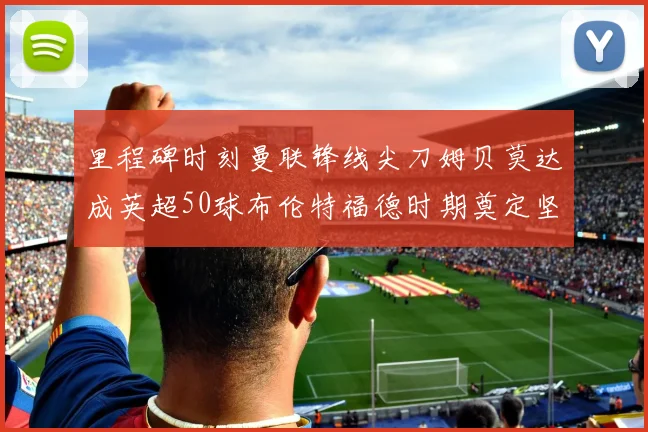 里程碑时刻曼联锋线尖刀姆贝莫达成英超50球布伦特福德时期奠定坚实基础
