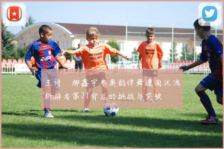 王诗玥柳鑫宇冬奥韵律舞遭淘汰浅析排名第21背后的挑战与突破
