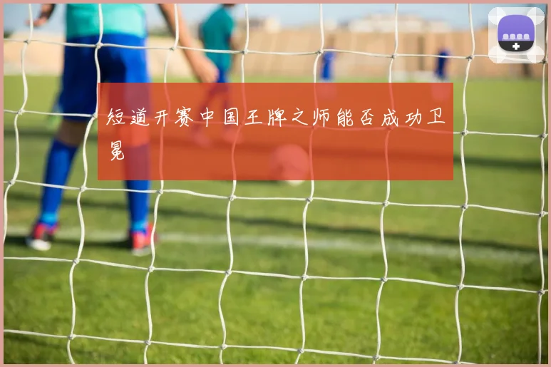 短道开赛中国王牌之师能否成功卫冕