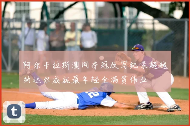 阿尔卡拉斯澳网夺冠改写纪录超越纳达尔成就最年轻全满贯伟业