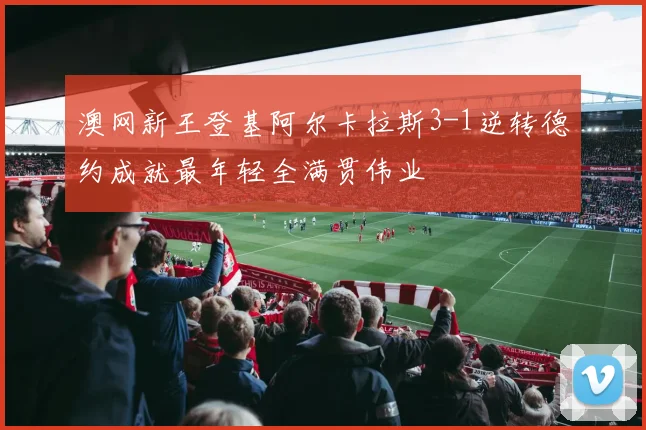 澳网新王登基阿尔卡拉斯3-1逆转德约成就最年轻全满贯伟业