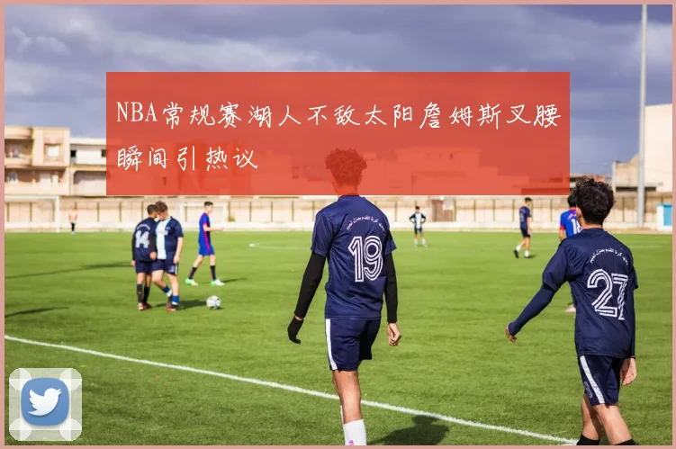 NBA常规赛湖人不敌太阳詹姆斯叉腰瞬间引热议