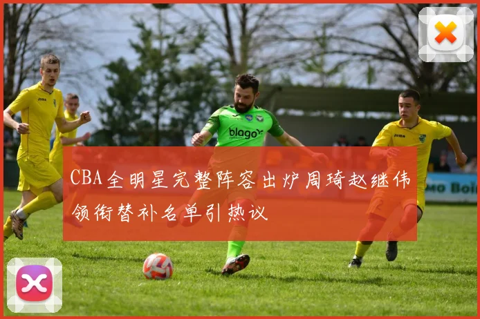 CBA全明星完整阵容出炉周琦赵继伟领衔替补名单引热议