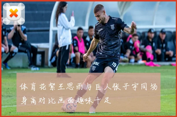 体育花絮王思雨与巨人张子宇同场身高对比画面趣味十足