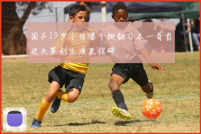 国乒19岁小将爆冷掀翻日本一哥首进决赛创生涯里程碑