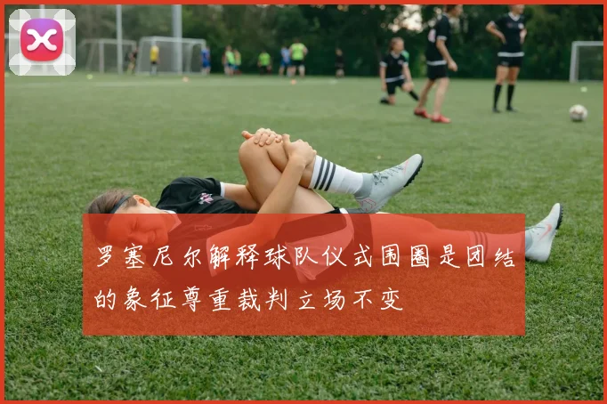 罗塞尼尔解释球队仪式围圈是团结的象征尊重裁判立场不变