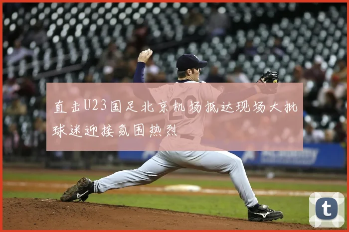 直击U23国足北京机场抵达现场大批球迷迎接氛围热烈