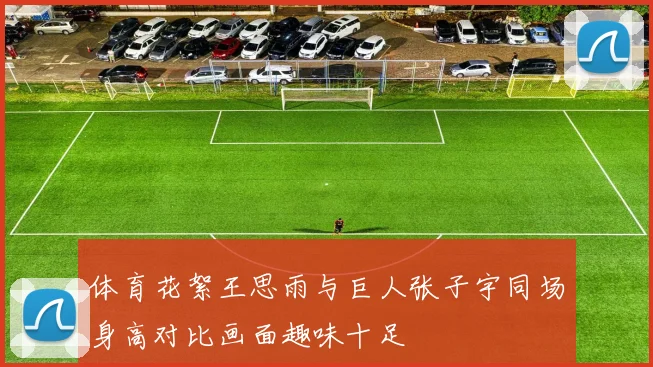 体育花絮王思雨与巨人张子宇同场身高对比画面趣味十足