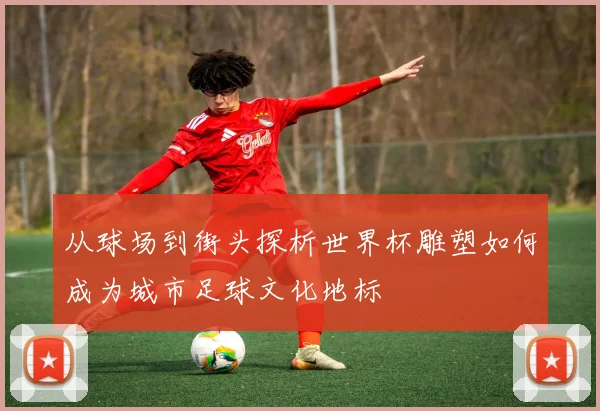 从球场到街头探析世界杯雕塑如何成为城市足球文化地标